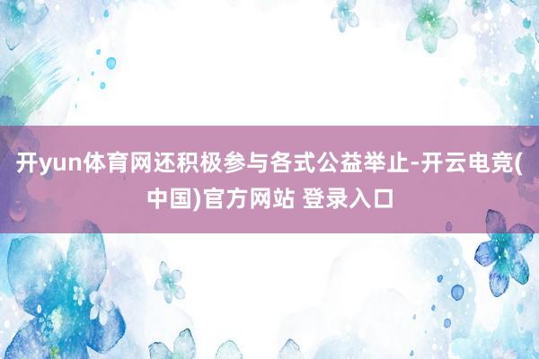 开yun体育网还积极参与各式公益举止-开云电竞(中国)官方网站 登录入口