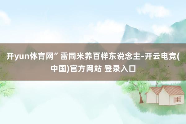 开yun体育网”雷同米养百样东说念主-开云电竞(中国)官方网站 登录入口