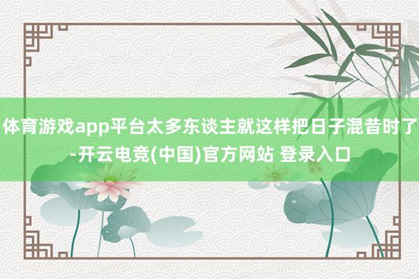 体育游戏app平台太多东谈主就这样把日子混昔时了-开云电竞(中国)官方网站 登录入口