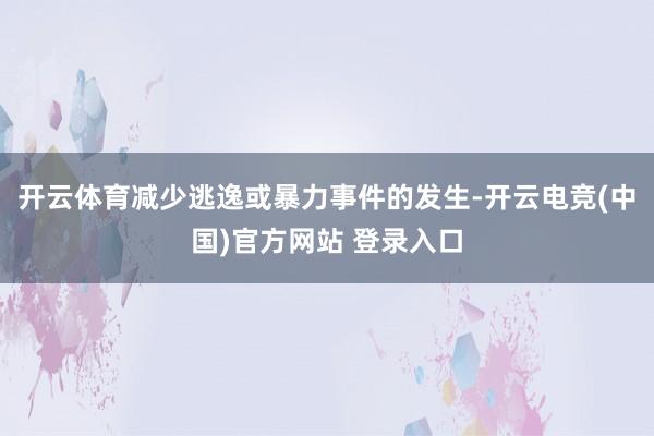 开云体育减少逃逸或暴力事件的发生-开云电竞(中国)官方网站 登录入口