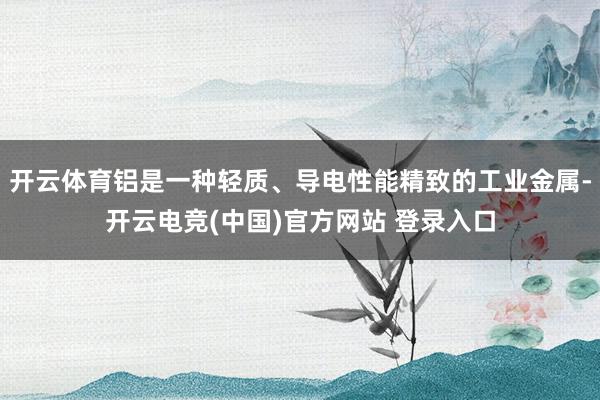 开云体育铝是一种轻质、导电性能精致的工业金属-开云电竞(中国)官方网站 登录入口