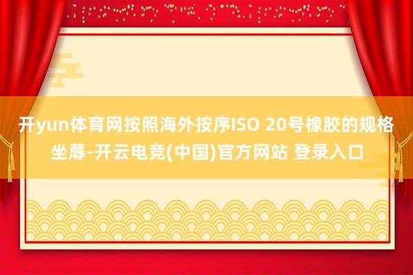 开yun体育网按照海外按序ISO 20号橡胶的规格坐蓐-开云电竞(中国)官方网站 登录入口