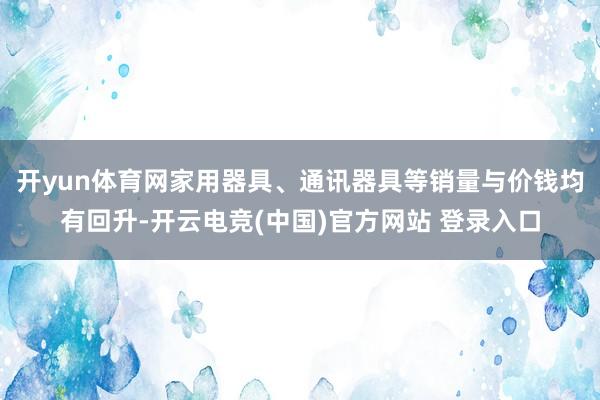 开yun体育网家用器具、通讯器具等销量与价钱均有回升-开云电竞(中国)官方网站 登录入口