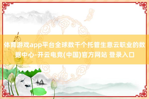 体育游戏app平台全球数千个托管生意云职业的数据中心-开云电竞(中国)官方网站 登录入口