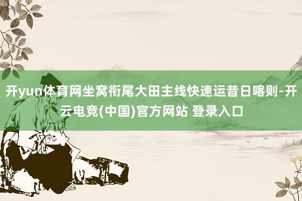 开yun体育网坐窝衔尾大田主线快速运昔日喀则-开云电竞(中国)官方网站 登录入口