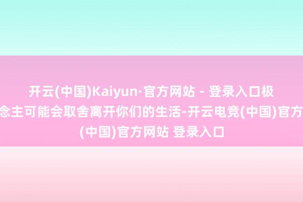 开云(中国)Kaiyun·官方网站 - 登录入口极端是一些东说念主可能会取舍离开你们的生活-开云电竞(中国)官方网站 登录入口