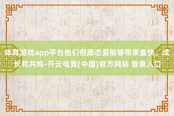 体育游戏app平台他们但愿恋爱能够带来直快、成长和共鸣-开云电竞(中国)官方网站 登录入口