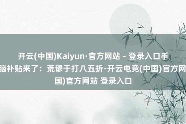 开云(中国)Kaiyun·官方网站 - 登录入口手机、平板电脑补贴来了：荒谬于打八五折-开云电竞(中国)官方网站 登录入口