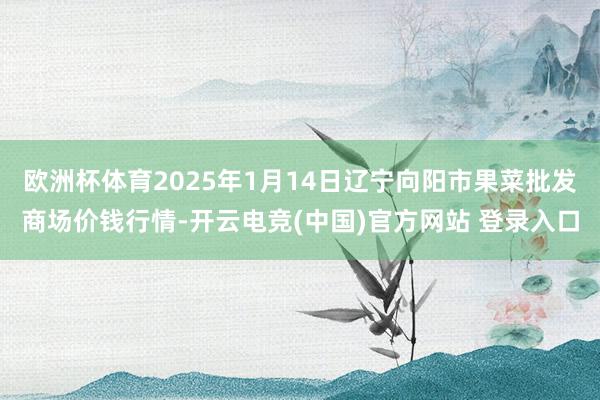 欧洲杯体育2025年1月14日辽宁向阳市果菜批发商场价钱行情-开云电竞(中国)官方网站 登录入口