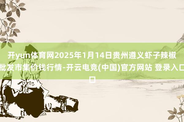 开yun体育网2025年1月14日贵州遵义虾子辣椒批发市集价钱行情-开云电竞(中国)官方网站 登录入口