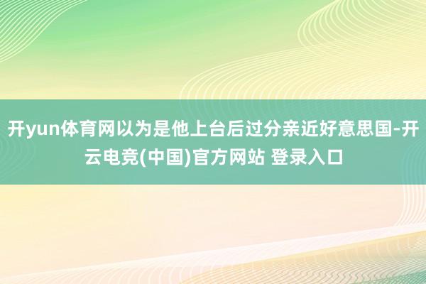 开yun体育网以为是他上台后过分亲近好意思国-开云电竞(中国)官方网站 登录入口