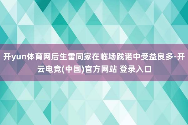 开yun体育网后生雷同家在临场践诺中受益良多-开云电竞(中国)官方网站 登录入口