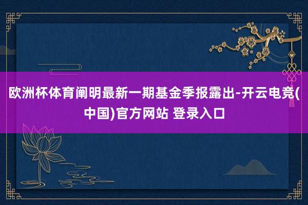 欧洲杯体育阐明最新一期基金季报露出-开云电竞(中国)官方网站 登录入口