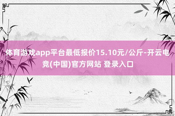 体育游戏app平台最低报价15.10元/公斤-开云电竞(中国)官方网站 登录入口