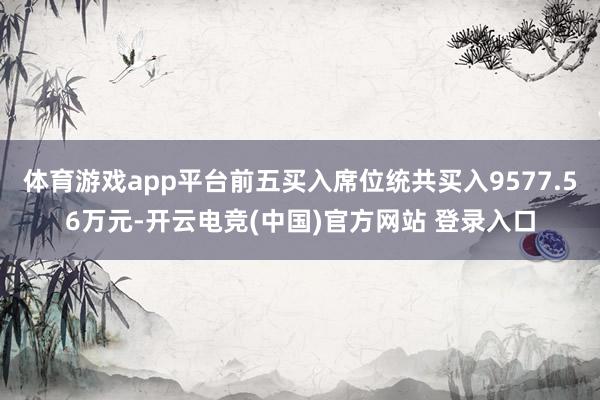 体育游戏app平台前五买入席位统共买入9577.56万元-开云电竞(中国)官方网站 登录入口