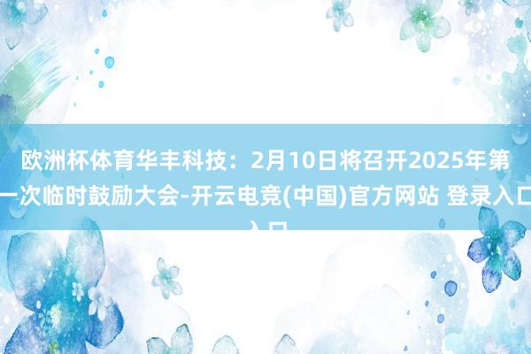 欧洲杯体育华丰科技：2月10日将召开2025年第一次临时鼓励大会-开云电竞(中国)官方网站 登录入口