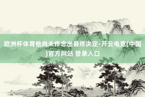 欧洲杯体育他尚未作念出最终决定-开云电竞(中国)官方网站 登录入口