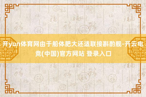 开yun体育网由于船体肥大还适联接斟酌舰-开云电竞(中国)官方网站 登录入口