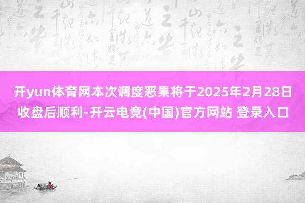 开yun体育网本次调度恶果将于2025年2月28日收盘后顺利-开云电竞(中国)官方网站 登录入口