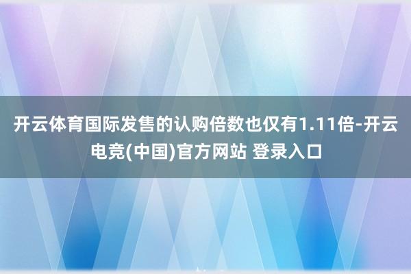 开云体育国际发售的认购倍数也仅有1.11倍-开云电竞(中国)官方网站 登录入口