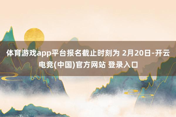 体育游戏app平台报名截止时刻为 2月20日-开云电竞(中国)官方网站 登录入口