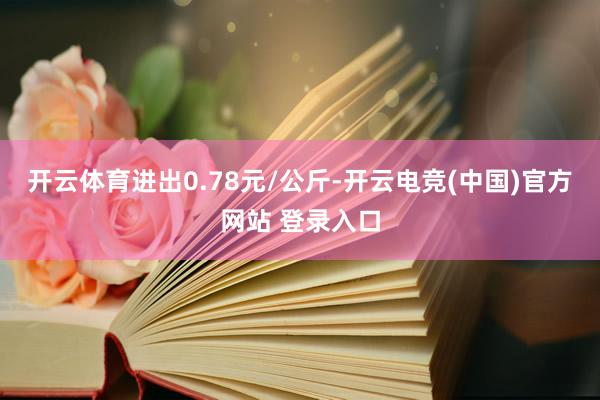 开云体育进出0.78元/公斤-开云电竞(中国)官方网站 登录入口