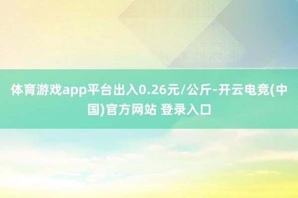 体育游戏app平台出入0.26元/公斤-开云电竞(中国)官方网站 登录入口