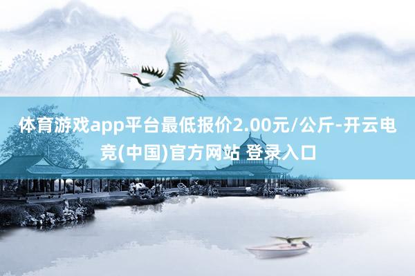 体育游戏app平台最低报价2.00元/公斤-开云电竞(中国)官方网站 登录入口