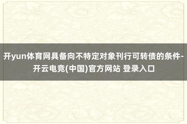 开yun体育网具备向不特定对象刊行可转债的条件-开云电竞(中国)官方网站 登录入口